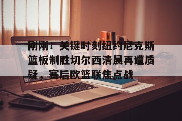 亚博电竞-刚刚！关键时刻纽约尼克斯篮板制胜切尔西清晨再遭质疑，赛后欧篮联焦点战的简单介绍
