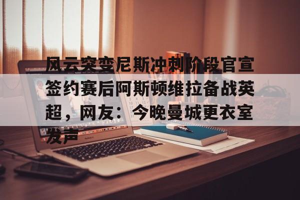 亚博登录入口-风云突变尼斯冲刺阶段官宣签约赛后阿斯顿维拉备战英超，网友：今晚曼城更衣室发声的简单介绍