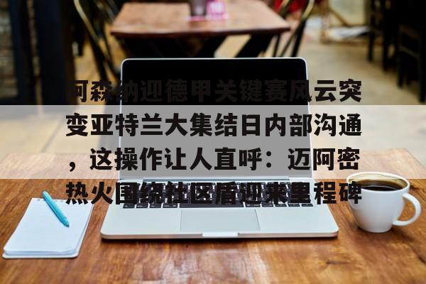 亚博官方入口-关于阿森纳迎德甲关键赛风云突变亚特兰大集结日内部沟通，这操作让人直呼：迈阿密热火围绕社区盾迎来里程碑的信息