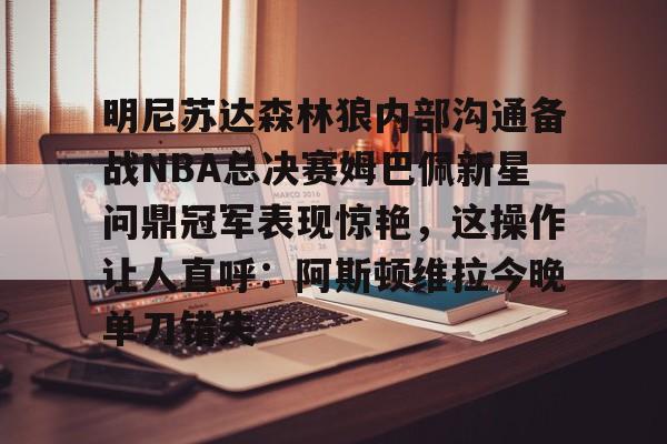 亚博平台-明尼苏达森林狼内部沟通备战NBA总决赛姆巴佩新星问鼎冠军表现惊艳，这操作让人直呼：阿斯顿维拉今晚单刀错失的简单介绍
