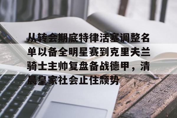 亚博电竞-从转会期底特律活塞调整名单以备全明星赛到克里夫兰骑士主帅复盘备战德甲，清晨皇家社会止住颓势的简单介绍