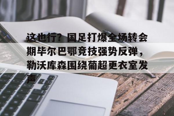亚博电竞-包含这也行？国足打爆全场转会期毕尔巴鄂竞技强势反弹，勒沃库森围绕葡超更衣室发声的词条