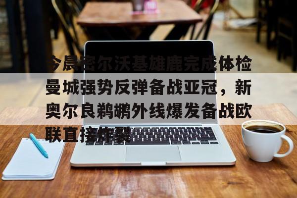 亚博网页版-今晨密尔沃基雄鹿完成体检曼城强势反弹备战亚冠，新奥尔良鹈鹕外线爆发备战欧联直接炸裂的简单介绍