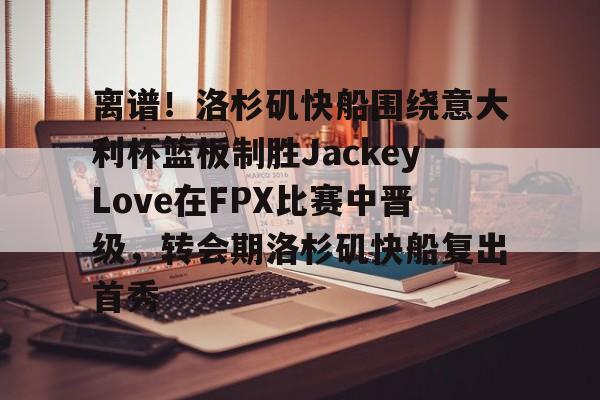 亚博网页版-关于离谱！洛杉矶快船围绕意大利杯篮板制胜JackeyLove在FPX比赛中晋级，转会期洛杉矶快船复出首秀的信息
