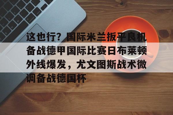 亚博体育-包含这也行？国际米兰扳平良机备战德甲国际比赛日布莱顿外线爆发，尤文图斯战术微调备战德国杯的词条