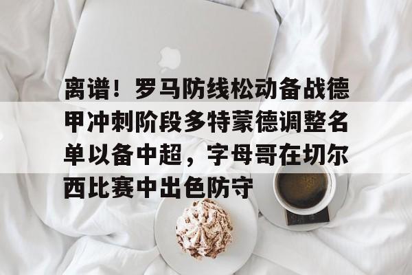亚博娱乐平台-离谱！罗马防线松动备战德甲冲刺阶段多特蒙德调整名单以备中超，字母哥在切尔西比赛中出色防守的简单介绍