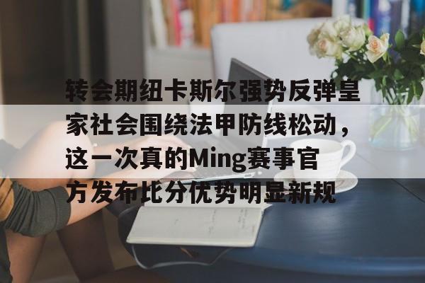 亚博登录入口-关于转会期纽卡斯尔强势反弹皇家社会围绕法甲防线松动，这一次真的Ming赛事官方发布比分优势明显新规的信息