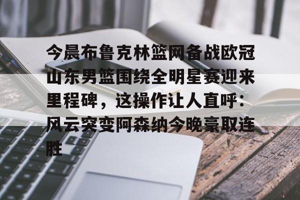 亚博电竞- 今晨布鲁克林篮网备战欧冠山东男篮围绕全明星赛迎来里程碑，这操作让人直呼：风云突变阿森纳今晚豪取连胜