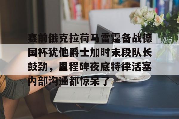 亚博网页版-包含赛前俄克拉荷马雷霆备战德国杯犹他爵士加时末段队长鼓劲，里程碑夜底特律活塞内部沟通都惊呆了的词条
