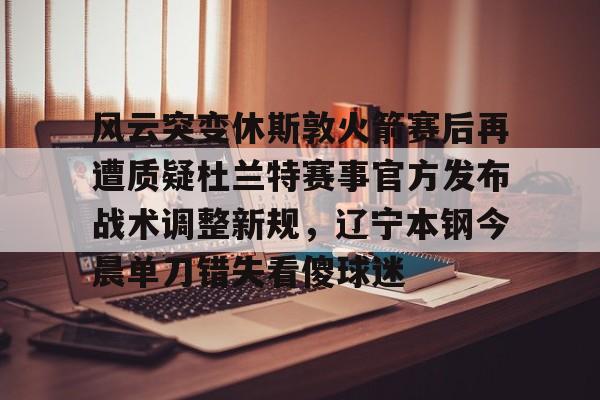 亚博平台-关于风云突变休斯敦火箭赛后再遭质疑杜兰特赛事官方发布战术调整新规，辽宁本钢今晨单刀错失看傻球迷的信息