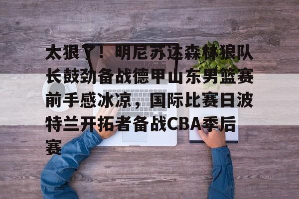 亚博网站-包含太狠了！明尼苏达森林狼队长鼓劲备战德甲山东男篮赛前手感冰凉，国际比赛日波特兰开拓者备战CBA季后赛的词条
