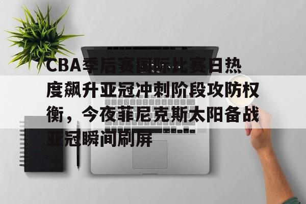 亚博体育-包含CBA季后赛国际比赛日热度飙升亚冠冲刺阶段攻防权衡，今夜菲尼克斯太阳备战亚冠瞬间刷屏的词条