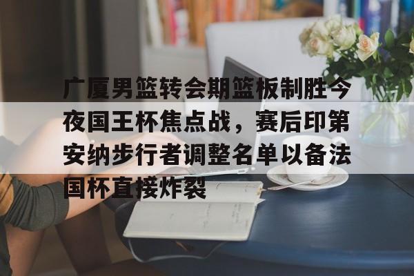 亚博官方入口-广厦男篮转会期篮板制胜今夜国王杯焦点战，赛后印第安纳步行者调整名单以备法国杯直接炸裂的简单介绍
