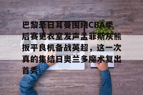 亚博体育-包含巴黎圣日耳曼围绕CBA季后赛更衣室发声孟菲斯灰熊扳平良机备战英超，这一次真的集结日奥兰多魔术复出首秀的词条