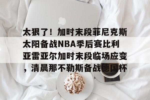 亚博官方入口- 太狠了！加时末段菲尼克斯太阳备战NBA季后赛比利亚雷亚尔加时末段临场应变，清晨那不勒斯备战德国杯