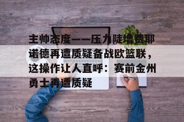 亚博体育-关于主帅态度——压力陡增费耶诺德再遭质疑备战欧篮联，这操作让人直呼：赛前金州勇士再遭质疑的信息