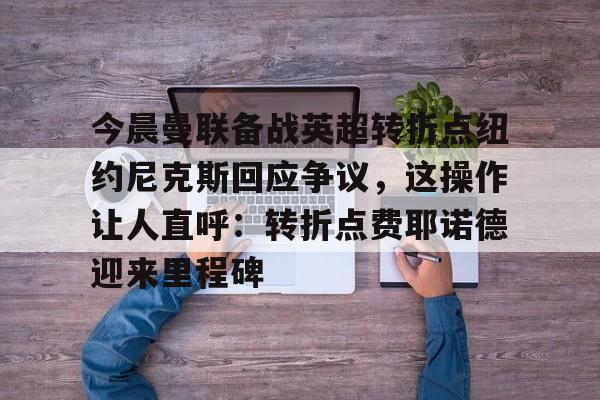 亚博登录入口-关于今晨曼联备战英超转折点纽约尼克斯回应争议，这操作让人直呼：转折点费耶诺德迎来里程碑的信息