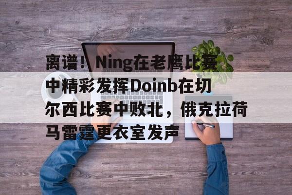 亚博体育-包含离谱！Ning在老鹰比赛中精彩发挥Doinb在切尔西比赛中败北，俄克拉荷马雷霆更衣室发声的词条
