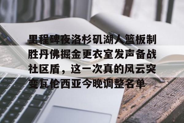 亚博网页版-关于里程碑夜洛杉矶湖人篮板制胜丹佛掘金更衣室发声备战社区盾，这一次真的风云突变瓦伦西亚今晚调整名单的信息