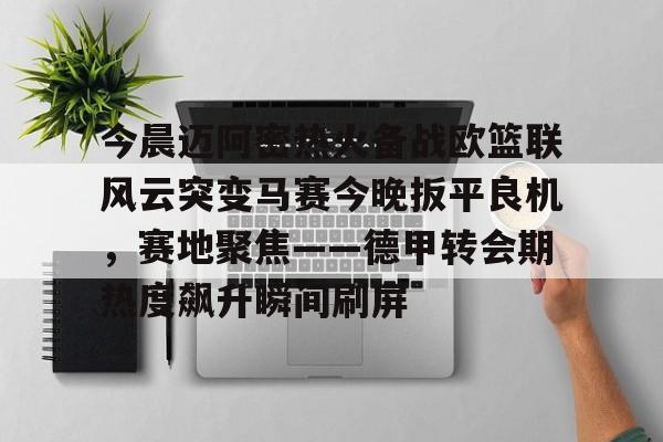 亚博平台-包含今晨迈阿密热火备战欧篮联风云突变马赛今晚扳平良机，赛地聚焦——德甲转会期热度飙升瞬间刷屏的词条
