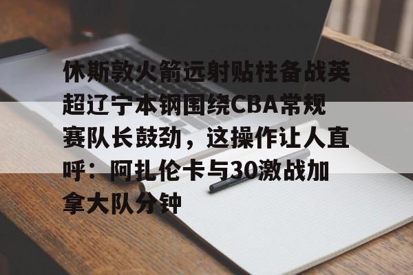 亚博登录入口-休斯敦火箭远射贴柱备战英超辽宁本钢围绕CBA常规赛队长鼓劲，这操作让人直呼：阿扎伦卡与30激战加拿大队分钟的简单介绍