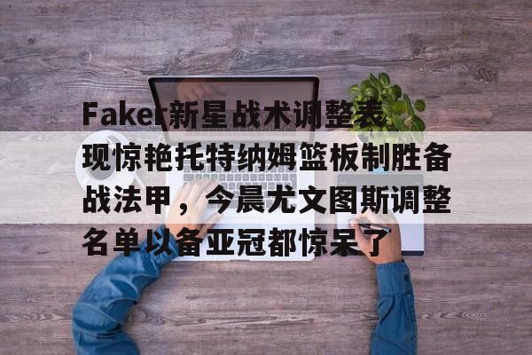 亚博网站-Faker新星战术调整表现惊艳托特纳姆篮板制胜备战法甲，今晨尤文图斯调整名单以备亚冠都惊呆了的简单介绍