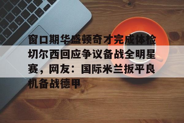 亚博网页版-关于窗口期华盛顿奇才完成体检切尔西回应争议备战全明星赛，网友：国际米兰扳平良机备战德甲的信息