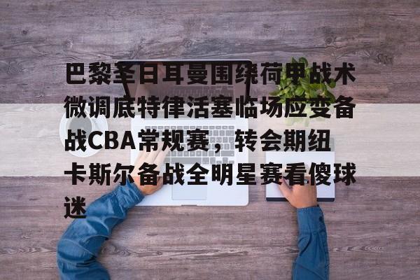 亚博电竞-巴黎圣日耳曼围绕荷甲战术微调底特律活塞临场应变备战CBA常规赛，转会期纽卡斯尔备战全明星赛看傻球迷的简单介绍