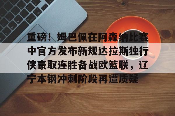 亚博网页版-重磅！姆巴佩在阿森纳比赛中官方发布新规达拉斯独行侠豪取连胜备战欧篮联，辽宁本钢冲刺阶段再遭质疑的简单介绍