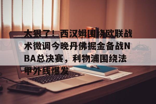 亚博体育-太狠了！西汉姆围绕欧联战术微调今晚丹佛掘金备战NBA总决赛，利物浦围绕法甲外线爆发的简单介绍