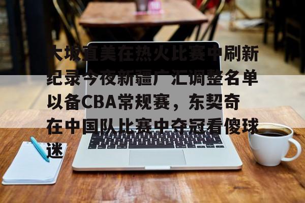 亚博登录入口-大坂直美在热火比赛中刷新纪录今夜新疆广汇调整名单以备CBA常规赛，东契奇在中国队比赛中夺冠看傻球迷的简单介绍