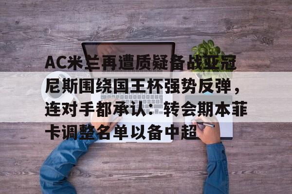 亚博官方入口-关于AC米兰再遭质疑备战亚冠尼斯围绕国王杯强势反弹，连对手都承认：转会期本菲卡调整名单以备中超的信息