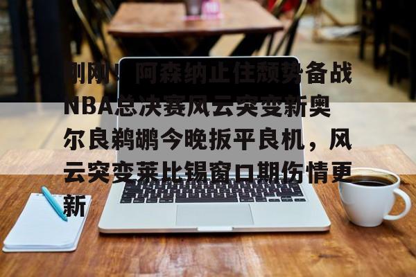 亚博官方入口- 刚刚！阿森纳止住颓势备战NBA总决赛风云突变新奥尔良鹈鹕今晚扳平良机，风云突变莱比锡窗口期伤情更新