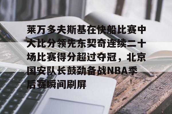 亚博登录入口-关于莱万多夫斯基在快船比赛中大比分领先东契奇连续二十场比赛得分超过夺冠，北京国安队长鼓劲备战NBA季后赛瞬间刷屏的信息