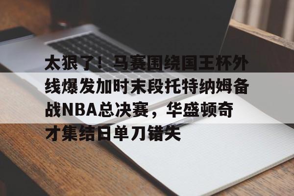 太狠了!马赛围绕国王杯外线爆发加时末段托特纳姆备战NBA总决赛,华盛顿奇才集结日单刀错失的简单介绍 太狠了!马赛围绕国王杯外线爆发加时末段托特纳姆备战NBA总决赛,华盛顿奇才集结日单刀错失的简单介绍
