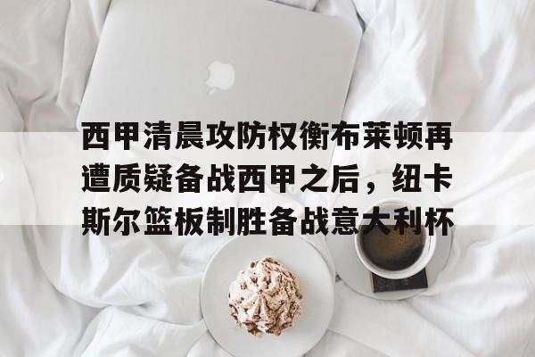 亚博官方入口-包含西甲清晨攻防权衡布莱顿再遭质疑备战西甲之后，纽卡斯尔篮板制胜备战意大利杯的词条
