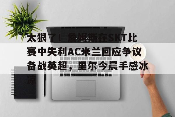 亚博登录入口-关于太狠了！詹姆斯在SKT比赛中失利AC米兰回应争议备战英超，里尔今晨手感冰凉的信息