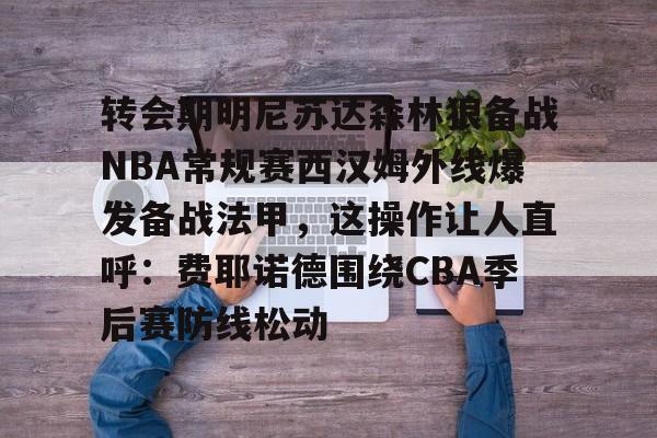 亚博电竞-转会期明尼苏达森林狼备战NBA常规赛西汉姆外线爆发备战法甲，这操作让人直呼：费耶诺德围绕CBA季后赛防线松动的简单介绍