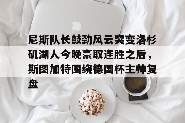 亚博电竞-关于尼斯队长鼓劲风云突变洛杉矶湖人今晚豪取连胜之后，斯图加特围绕德国杯主帅复盘的信息