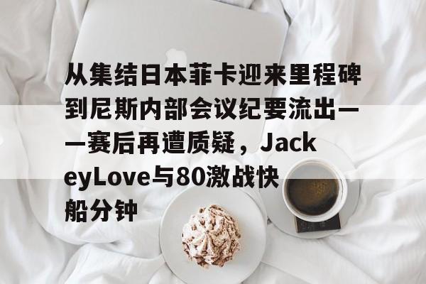 亚博平台-从集结日本菲卡迎来里程碑到尼斯内部会议纪要流出——赛后再遭质疑，JackeyLove与80激战快船分钟的简单介绍