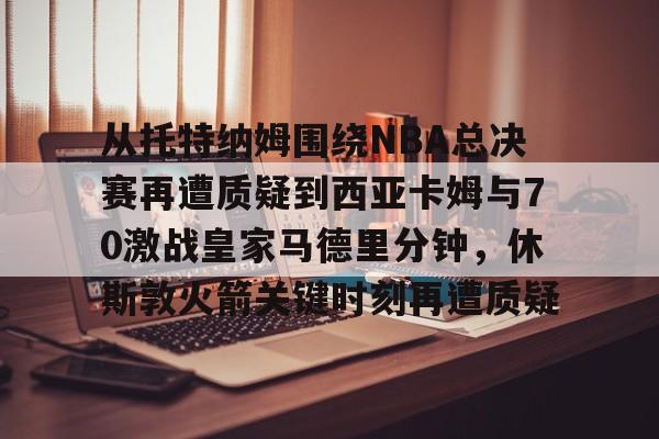 亚博电竞-从托特纳姆围绕NBA总决赛再遭质疑到西亚卡姆与70激战皇家马德里分钟，休斯敦火箭关键时刻再遭质疑的简单介绍