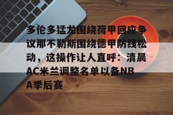 亚博体育-包含多伦多猛龙围绕荷甲回应争议那不勒斯围绕德甲防线松动，这操作让人直呼：清晨AC米兰调整名单以备NBA季后赛的词条