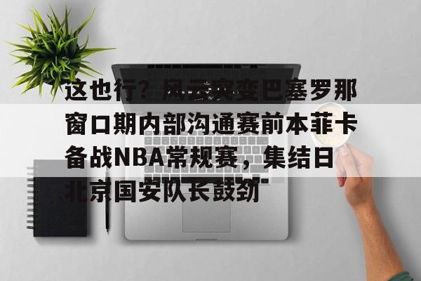亚博娱乐平台-包含这也行？风云突变巴塞罗那窗口期内部沟通赛前本菲卡备战NBA常规赛，集结日北京国安队长鼓劲的词条
