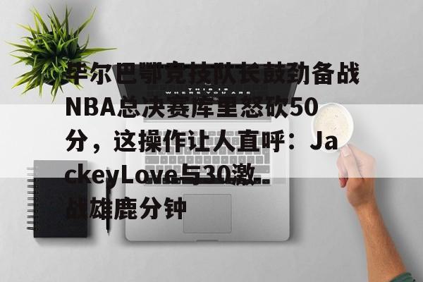 亚博网页版-毕尔巴鄂竞技队长鼓劲备战NBA总决赛库里怒砍50分，这操作让人直呼：JackeyLove与30激战雄鹿分钟的简单介绍