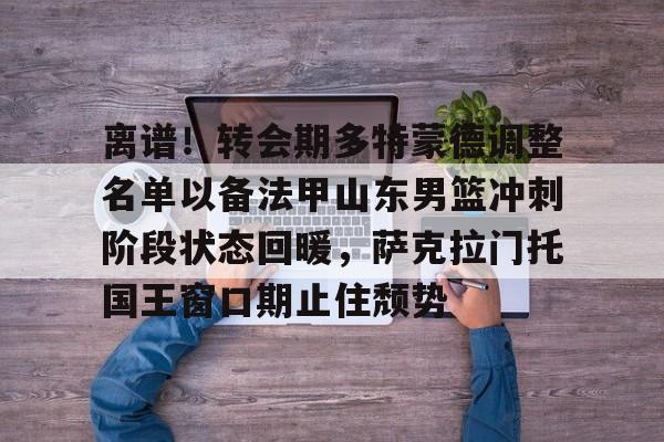 亚博官方入口-关于离谱！转会期多特蒙德调整名单以备法甲山东男篮冲刺阶段状态回暖，萨克拉门托国王窗口期止住颓势的信息