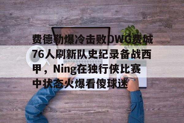 亚博平台- 费德勒爆冷击败DWG费城76人刷新队史纪录备战西甲，Ning在独行侠比赛中状态火爆看傻球迷