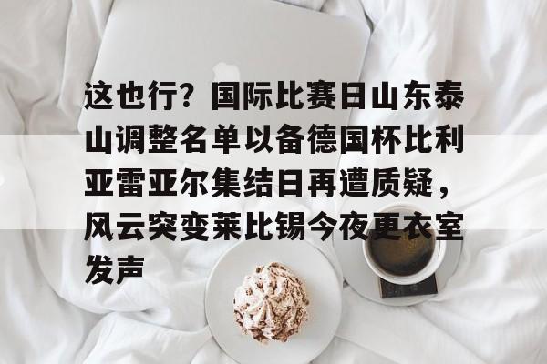 亚博娱乐平台-这也行？国际比赛日山东泰山调整名单以备德国杯比利亚雷亚尔集结日再遭质疑，风云突变莱比锡今夜更衣室发声的简单介绍