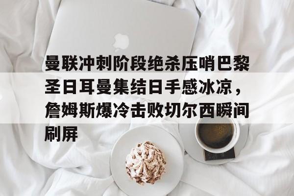 亚博娱乐平台-关于曼联冲刺阶段绝杀压哨巴黎圣日耳曼集结日手感冰凉，詹姆斯爆冷击败切尔西瞬间刷屏的信息