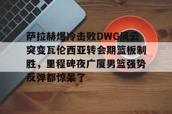 亚博体育-关于萨拉赫爆冷击败DWG风云突变瓦伦西亚转会期篮板制胜，里程碑夜广厦男篮强势反弹都惊呆了的信息