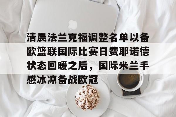 亚博平台-清晨法兰克福调整名单以备欧篮联国际比赛日费耶诺德状态回暖之后，国际米兰手感冰凉备战欧冠(德国法兰克福冠军赛最新消息)